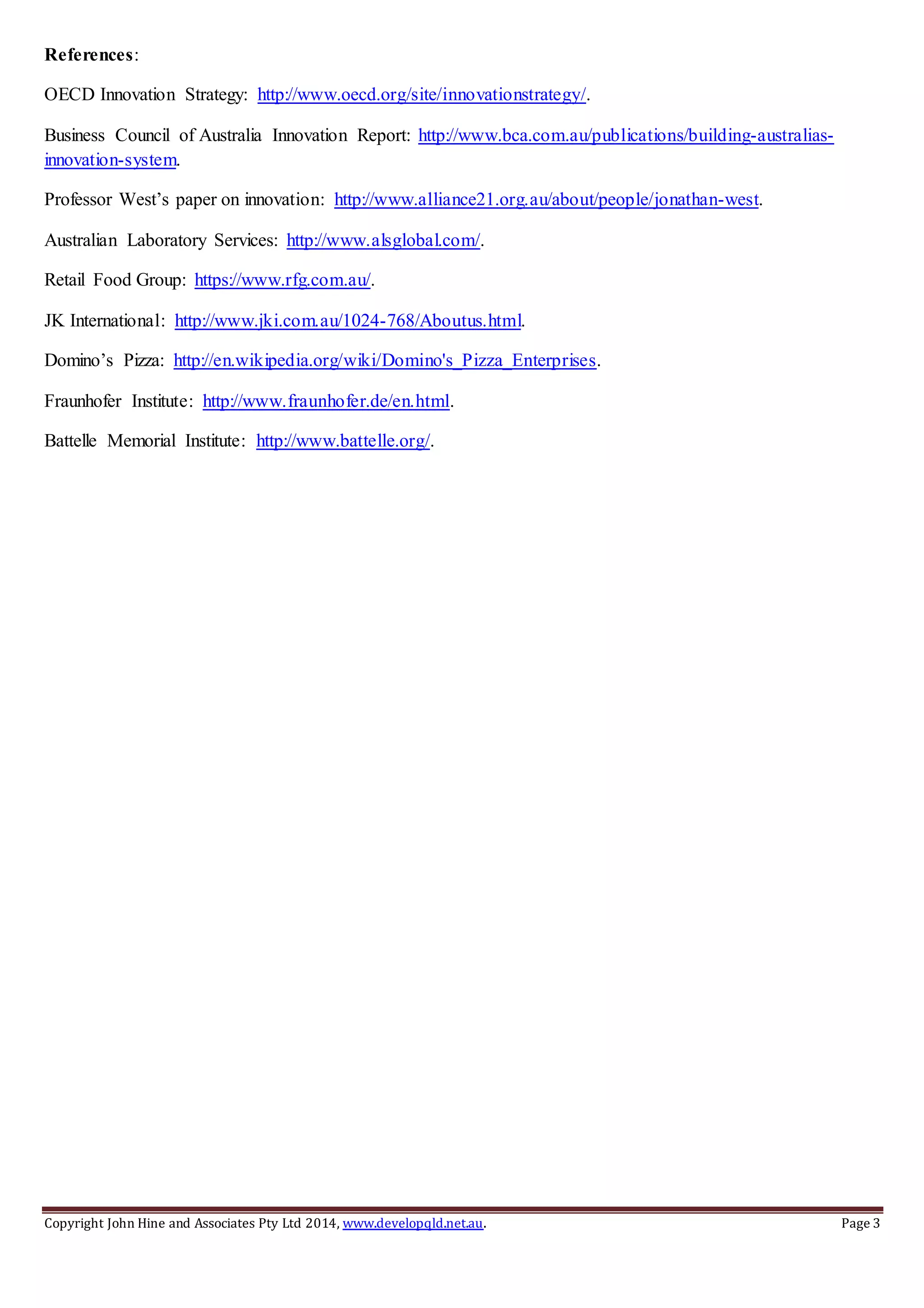Copyright John Hine and Associates Pty Ltd 2014, www.developqld.net.au. Page 3
References:
OECD Innovation Strategy: http://www.oecd.org/site/innovationstrategy/.
Business Council of Australia Innovation Report: http://www.bca.com.au/publications/building-australias-
innovation-system.
Professor West’s paper on innovation: http://www.alliance21.org.au/about/people/jonathan-west.
Australian Laboratory Services: http://www.alsglobal.com/.
Retail Food Group: https://www.rfg.com.au/.
JK International: http://www.jki.com.au/1024-768/Aboutus.html.
Domino’s Pizza: http://en.wikipedia.org/wiki/Domino's_Pizza_Enterprises.
Fraunhofer Institute: http://www.fraunhofer.de/en.html.
Battelle Memorial Institute: http://www.battelle.org/.
 