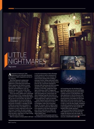 PREVIEW
44 PC PowerPlay
Announced at Gamescom, Little
Nightmares is an eerily grim adventure
focussed on a child’s imagination and fear of
the unknown.
Much like Playdead’s similarly dark
platformer Inside, the world of Little
Nightmares is disturbing and mysterious.
Players experience the world as a young
girl named Six, trapped in an underwater
labyrinth and searching for a way out.
Whether the maze is a part of the child’s
imagination – or nightmare – is left unsure.
In the real world, children don’t understand
most trivial parts of life, creating ridiculously
hyperbolic understandings of everyday objects
like an oven or even the dark. The choice of
a child protagonist ties into level design as
household objects appear tall and imposing,
and nearly everything is a metaphor for how
a child sees normal items and symbols. In
the Gamescom demo, Six climbed up a set
of drawers to reach a shelf and crevice to the
next room. In another, she used a sausage
maker to create a string of sausages hanging
from the device, using them as a rope to swing
to the other side of the room
With no weapons on hand, players will need
to use the environment to their advantage
to solve puzzles as well as outmanoeuvre
foreboding enemies. In one situation, Six
snuck around a kitchen floor avoiding a
grotesque butcher, hiding underneath tables
and closing oven doors to lure the beast away
from the exit. Loud booms mimicked its
footsteps while wheezing and shrill screeches
signaled the puffy yellow skinned beast’s
proximity, its horrible, exaggerated visage
again reinforcing a child’s s exaggerated
imagination. From there, Six used an elevator
chute descending into a food storage unit
where bodybags hung like dried meat in a
freezer as spare fingers scattered around the
blood-soaked floors caught my attention.
Unlike Playdead’s grim adventures, Little
Nightmares’ horror elements are tied to
its atmosphere rather than actual game
design. For instance, there’s a fade to black
when the butcher catches the child instead
of an animation of the beast devouring its
prey, which could relate to a child’s own
understanding of fear and how towering
adults frighten them.
Tarsier studios’ newest project also has a
lot of influences from Little Big Planet which
isn’t surprising since the developer had
previously worked on the series with Media
Molecule. Platforming-based puzzles follow
a similar structure to Little Big Planet and
other platformers in that Six interacts with
the environment around her to progress. In
several instances, she pushed over jars from
high shelves and in one scenario, moved a
suitcase from across the room towards a door
in order to reach the door handle, resulting in
an adorable animation of Six flailing around
as she grappled onto the door handle like
Sackboy before finally opening it.
Out of everything revealed at Gamescom,
Little Nightmares was one of the few that
caught my attention and, after Inside, I’m
curious to see how it turns out come its release
next year. Julian Rizzo-Smith
Little
Nightmares
Developer Tarsier studios
Publisher Bandai Namco
DUE 2017
little-nightmares.com
Big scares
 