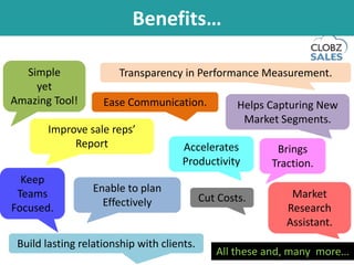 All these and, many more…
Simple
yet
Amazing Tool!
Improve sale reps’
Report
Transparency in Performance Measurement.
Helps Capturing New
Market Segments.
Build lasting relationship with clients.
Brings
Traction.
Market
Research
Assistant.
Accelerates
Productivity
Enable to plan
Effectively
Keep
Teams
Focused.
Ease Communication.
Cut Costs.
Benefits…
 