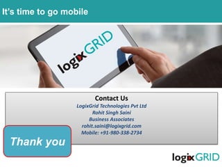 Contact Us
LogixGrid Technologies Pvt Ltd
Rohit Singh Saini
Business Associates
rohit.saini@logixgrid.com
Mobile: +91-980-338-2734
Thank you
It’s time to go mobile
 