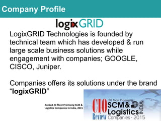 LogixGRID Technologies is founded by
technical team which has developed & run
large scale business solutions while
engagement with companies; GOOGLE,
CISCO, Juniper.
Companies offers its solutions under the brand
“logixGRID”
Ranked 20 Most Promising SCM &
Logistics Companies In India, 2015
Company Profile
 