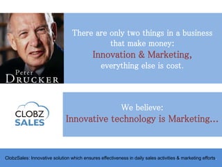 There are only two things in a business
that make money:
Innovation & Marketing,
everything else is cost.
ClobzSales: Innovative solution which ensures effectiveness in daily sales activities & marketing efforts.
We believe:
Innovative technology is Marketing...
 