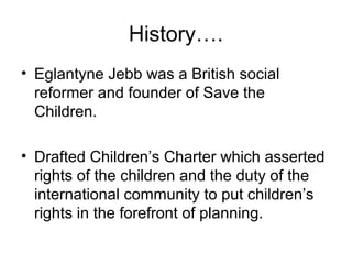 History….
• Eglantyne Jebb was a British social
reformer and founder of Save the
Children.
• Drafted Children’s Charter which asserted
rights of the children and the duty of the
international community to put children’s
rights in the forefront of planning.
 