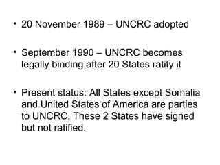 • 20 November 1989 – UNCRC adopted
• September 1990 – UNCRC becomes
legally binding after 20 States ratify it
• Present status: All States except Somalia
and United States of America are parties
to UNCRC. These 2 States have signed
but not ratified.
 