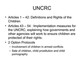 UNCRC
• Articles 1 – 42: Definitions and Rights of the
Children
• Articles 43 – 54 : Implementation measures for
the UNCRC, explaining how governments and
other agencies will work to ensure children are
protected of their rights.
• 2 Option Protocols
– Involvement of children in armed conflicts
– Sale of children, child prostitution and child
pornography
 