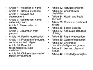 • Article 4: Protection of rights
• Article 5: Parental guidance
• Article 6: Survival and
development
• Article 7: Registration, name,
nationality, care
• Article 8: Preservation of
identity
• Article 9: Separation from
parents
• Article 10: Family reunification
• Article 14: Freedom of thought,
conscience and religion
• Article 18: Parental
responsibilities, state
assistance
• Article 20: Children deprived of
family environment
• Article 22: Refugee children
• Article 23: Children with
disabilities
• Article 24: Health and health
services
• Article 25: Review of treatment
in care
• Article 26: Social Security
• Article 27: Adequate standard
of living
• Article 28: Right to education
• Article 29: Goals of education
• Article 30: Children of
minorities/indigenous groups
• Article 31: Leisure, play and
culture
• Article 42: Knowledge of rights
 