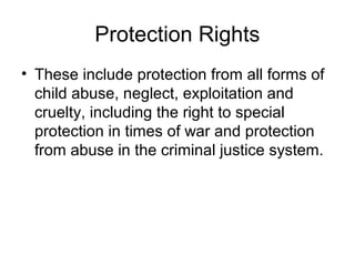 Protection Rights
• These include protection from all forms of
child abuse, neglect, exploitation and
cruelty, including the right to special
protection in times of war and protection
from abuse in the criminal justice system.
 