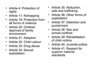 • Article 4: Protection of
rights
• Article 11: Kidnapping
• Article 19: Protection from
all forms of violence
• Article 20: Children
deprived of family
environment
• Article 21: Adoption
• Article 32: Child Labour
• Article 33: Drug abuse
• Article 34: Sexual
exploitation
• Article 35: Abduction,
sale and trafficking
• Article 36: Other forms of
exploitation
• Article 37: Detention and
punishment
• Article 38: War and
armed conflicts
• Article 39: Rehabilitation
of child victims
• Article 40: Juvenile justice
• Article 41: Respect for
superior national
standards
 