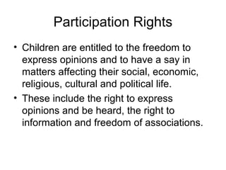 Participation Rights
• Children are entitled to the freedom to
express opinions and to have a say in
matters affecting their social, economic,
religious, cultural and political life.
• These include the right to express
opinions and be heard, the right to
information and freedom of associations.
 