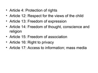 • Article 4: Protection of rights
• Article 12: Respect for the views of the child
• Article 13: Freedom of expression
• Article 14: Freedom of thought, conscience and
religion
• Article 15: Freedom of association
• Article 16: Right to privacy
• Article 17: Access to information; mass media
 