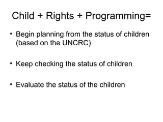Child + Rights + Programming=
• Begin planning from the status of children
(based on the UNCRC)
• Keep checking the status of children
• Evaluate the status of the children
 