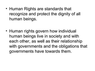 • Human Rights are standards that
recognize and protect the dignity of all
human beings.
• Human rights govern how individual
human beings live in society and with
each other, as well as their relationship
with governments and the obligations that
governments have towards them.
 