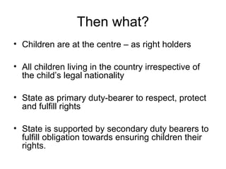 Then what?
• Children are at the centre – as right holders
• All children living in the country irrespective of
the child’s legal nationality
• State as primary duty-bearer to respect, protect
and fulfill rights
• State is supported by secondary duty bearers to
fulfill obligation towards ensuring children their
rights.
 
