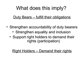 What does this imply?
Duty Bears – fulfill their obligations
• Strengthen accountability of duty bearers
• Strengthen equality and inclusion
• Support right holders to demand their
rights (participation)
Right Holders – Demand their rights
 