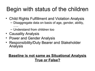 Begin with status of the children
• Child Rights Fulfillment and Violation Analysis
– Disaggregate data on basis of age, gender, ability,
…..
– Understand from children too
• Causality Analysis
• Power and Gender Analysis
• Responsibility/Duty Bearer and Stakeholder
Analysis
Baseline is not same as Situational Analysis
True or False?
 