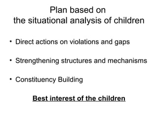 Plan based on
the situational analysis of children
• Direct actions on violations and gaps
• Strengthening structures and mechanisms
• Constituency Building
Best interest of the children
 