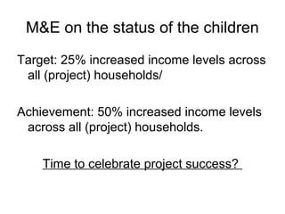 M&E on the status of the children
Target: 25% increased income levels across
all (project) households/
Achievement: 50% increased income levels
across all (project) households.
Time to celebrate project success?
 