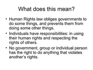 What does this mean?
• Human Rights law obliges governments to
do some things, and prevents them from
doing some other things.
• Individuals have responsibilities: in using
their human rights and respecting the
rights of others.
• No government, group or individual person
has the right to do anything that violates
another’s rights.
 