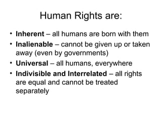 Human Rights are:
• Inherent – all humans are born with them
• Inalienable – cannot be given up or taken
away (even by governments)
• Universal – all humans, everywhere
• Indivisible and Interrelated – all rights
are equal and cannot be treated
separately
 