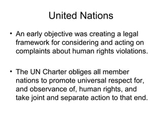 United Nations
• An early objective was creating a legal
framework for considering and acting on
complaints about human rights violations.
• The UN Charter obliges all member
nations to promote universal respect for,
and observance of, human rights, and
take joint and separate action to that end.
 