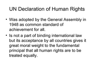 UN Declaration of Human Rights
• Was adopted by the General Assembly in
1948 as common standard of
achievement for all.
• Is not a part of binding international law
but its acceptance by all countries gives it
great moral weight to the fundamental
principal that all human rights are to be
treated equally.
 