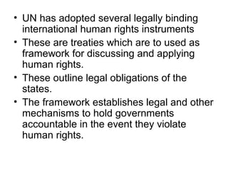 • UN has adopted several legally binding
international human rights instruments
• These are treaties which are to used as
framework for discussing and applying
human rights.
• These outline legal obligations of the
states.
• The framework establishes legal and other
mechanisms to hold governments
accountable in the event they violate
human rights.
 