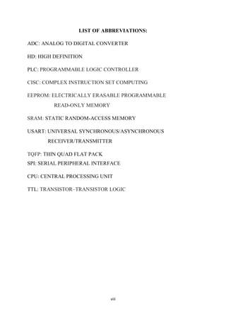 viii
LIST OF ABBREVIATIONS:
ADC: ANALOG TO DIGITAL CONVERTER
HD: HIGH DEFINITION
PLC: PROGRAMMABLE LOGIC CONTROLLER
CISC: COMPLEX INSTRUCTION SET COMPUTING
EEPROM: ELECTRICALLY ERASABLE PROGRAMMABLE
READ-ONLY MEMORY
SRAM: STATIC RANDOM-ACCESS MEMORY
USART: UNIVERSAL SYNCHRONOUS/ASYNCHRONOUS
RECEIVER/TRANSMITTER
TQFP: THIN QUAD FLAT PACK
SPI: SERIAL PERIPHERAL INTERFACE
CPU: CENTRAL PROCESSING UNIT
TTL: TRANSISTOR–TRANSISTOR LOGIC
 