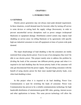1
CHAPTER 1
1. INTRODUCTION
1.1 GENERAL
Electric power generation may not always meet peak demand requirement.
In these situations, overall demand must be lowered, either by turning off service
to some devices or cutting back the supply voltage (brownouts), in order to
prevent uncontrolled service disruptions such as power outages (widespread
blackouts) or equipment damage. Distribution control centers may impose load
shedding on service areas via rolling blackouts or by agreements with specific
high-use industrial consumers to turn off equipment at times of system-wide peak
demand.
The major disadvantage of load shedding is that the consumers are totally
restricted from using electric power. Even in case of an emergency they won’t be
able to use electric power. This project mainly aims to address this problem by
dividing the loads of the consumer into different priority groups and when it is
required to do load shedding then the lowest priority loads of the consumer will
only get disconnected from the power supply. Thus providing consumers with the
benefit of using electric power for their most needed high priority loads, even
when load shedding is done.
In this project when it is required to do load shedding, Power Line
Communication is used for switching the loads of consumer. Power Line
Communication has proven to be a reliable communications technology for high
bandwidth distribution of entertainment-grade HD video, gaming, internet access
and other applications in homes. This same proven technology will allow the
 