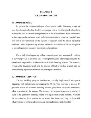 4
CHAPTER 2
2. EXISITING SYSTEM
2.1 LOAD SHEDDING
To prevent the complete collapse of the system, under frequency relays are
used to automatically drop load in accordance with a predetermined schedule to
balance the load to the available generation in the affected area. Such action must
be taken promptly and must be of sufficient magnitude to conserve essential load
and enable the remainder of the system to recover from the under frequency
condition. Also, by preventing a major shutdown, restoration of the entire system
to normal operation is greatly facilitated and expedited.
Where individual operating utility companies are inter-connected, resulting
in a power pool, it is essential that system planning and operating procedures be
coordinated to provide a uniform automatic load shedding scheme. The numbers
of steps, the frequency levels and the amount of load to be shed at each step are
established by agreement between the power pool members.
2.2 LOAD RESTORATION
If a load shedding program has been successfully implemented, the system
frequency will stabilize and then recover to 50 Hz. This recovery is assisted by
governor action on available spinning reserve generation, or by the addition of
other generation to the system. The recovery of system frequency to normal is
likely to be quite slow and may extend over a period of several minutes. When 50
Hz operation has been restored to an island, then interconnecting tie lines with
other systems or portions of systems can be synchronized and closed in.
 