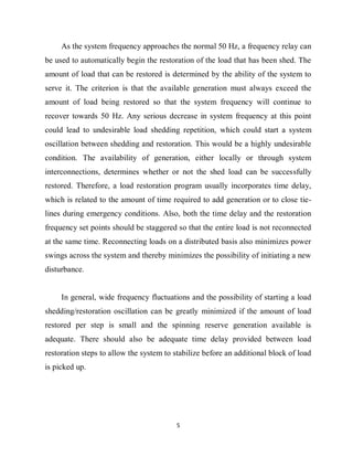 5
As the system frequency approaches the normal 50 Hz, a frequency relay can
be used to automatically begin the restoration of the load that has been shed. The
amount of load that can be restored is determined by the ability of the system to
serve it. The criterion is that the available generation must always exceed the
amount of load being restored so that the system frequency will continue to
recover towards 50 Hz. Any serious decrease in system frequency at this point
could lead to undesirable load shedding repetition, which could start a system
oscillation between shedding and restoration. This would be a highly undesirable
condition. The availability of generation, either locally or through system
interconnections, determines whether or not the shed load can be successfully
restored. Therefore, a load restoration program usually incorporates time delay,
which is related to the amount of time required to add generation or to close tie-
lines during emergency conditions. Also, both the time delay and the restoration
frequency set points should be staggered so that the entire load is not reconnected
at the same time. Reconnecting loads on a distributed basis also minimizes power
swings across the system and thereby minimizes the possibility of initiating a new
disturbance.
In general, wide frequency fluctuations and the possibility of starting a load
shedding/restoration oscillation can be greatly minimized if the amount of load
restored per step is small and the spinning reserve generation available is
adequate. There should also be adequate time delay provided between load
restoration steps to allow the system to stabilize before an additional block of load
is picked up.
 