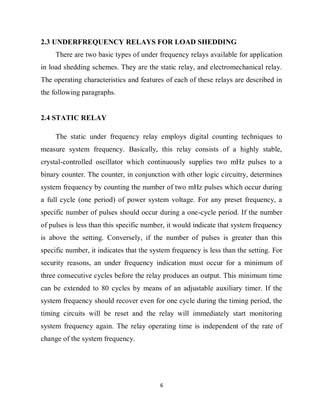 6
2.3 UNDERFREQUENCY RELAYS FOR LOAD SHEDDING
There are two basic types of under frequency relays available for application
in load shedding schemes. They are the static relay, and electromechanical relay.
The operating characteristics and features of each of these relays are described in
the following paragraphs.
2.4 STATIC RELAY
The static under frequency relay employs digital counting techniques to
measure system frequency. Basically, this relay consists of a highly stable,
crystal-controlled oscillator which continuously supplies two mHz pulses to a
binary counter. The counter, in conjunction with other logic circuitry, determines
system frequency by counting the number of two mHz pulses which occur during
a full cycle (one period) of power system voltage. For any preset frequency, a
specific number of pulses should occur during a one-cycle period. If the number
of pulses is less than this specific number, it would indicate that system frequency
is above the setting. Conversely, if the number of pulses is greater than this
specific number, it indicates that the system frequency is less than the setting. For
security reasons, an under frequency indication must occur for a minimum of
three consecutive cycles before the relay produces an output. This minimum time
can be extended to 80 cycles by means of an adjustable auxiliary timer. If the
system frequency should recover even for one cycle during the timing period, the
timing circuits will be reset and the relay will immediately start monitoring
system frequency again. The relay operating time is independent of the rate of
change of the system frequency.
 