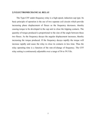 7
2.5 ELECTROMECHANICAL RELAY
The Type CFF under-frequency relay is a high-speed, induction cup type. Its
basic principle of operation is the use of two separate coil circuits which provide
increasing phase displacement of fluxes as the frequency decreases, thereby
causing torque to be developed in the cup unit to close the tripping contacts. The
quantity of torque produced is proportional to the sine of the angle between these
two fluxes. As the frequency decays the angular displacement increases, thereby
increasing the torque produced. If the frequency decays rapidly the torque will
increase rapidly and cause the relay to close its contacts in less time. Thus the
relay operating time is a function of the rate-of-change of frequency. The CFF
relay setting is continuously adjustable over a range of 56 to 59.5 Hz.
 