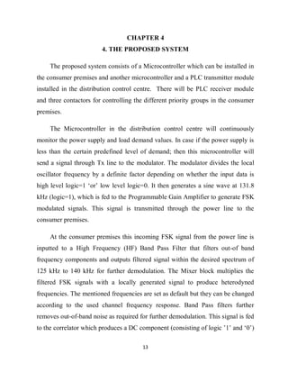 13
CHAPTER 4
4. THE PROPOSED SYSTEM
The proposed system consists of a Microcontroller which can be installed in
the consumer premises and another microcontroller and a PLC transmitter module
installed in the distribution control centre. There will be PLC receiver module
and three contactors for controlling the different priority groups in the consumer
premises.
The Microcontroller in the distribution control centre will continuously
monitor the power supply and load demand values. In case if the power supply is
less than the certain predefined level of demand; then this microcontroller will
send a signal through Tx line to the modulator. The modulator divides the local
oscillator frequency by a definite factor depending on whether the input data is
high level logic=1 ‘or’ low level logic=0. It then generates a sine wave at 131.8
kHz (logic=1), which is fed to the Programmable Gain Amplifier to generate FSK
modulated signals. This signal is transmitted through the power line to the
consumer premises.
At the consumer premises this incoming FSK signal from the power line is
inputted to a High Frequency (HF) Band Pass Filter that filters out-of band
frequency components and outputs filtered signal within the desired spectrum of
125 kHz to 140 kHz for further demodulation. The Mixer block multiplies the
filtered FSK signals with a locally generated signal to produce heterodyned
frequencies. The mentioned frequencies are set as default but they can be changed
according to the used channel frequency response. Band Pass filters further
removes out-of-band noise as required for further demodulation. This signal is fed
to the correlator which produces a DC component (consisting of logic ’1’ and ‘0’)
 