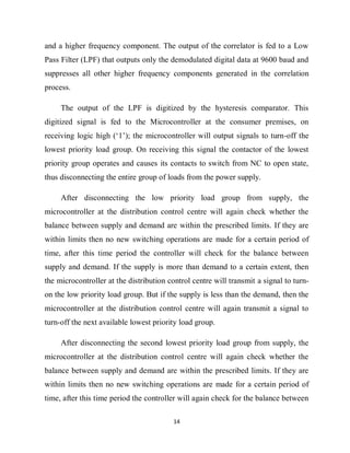 14
and a higher frequency component. The output of the correlator is fed to a Low
Pass Filter (LPF) that outputs only the demodulated digital data at 9600 baud and
suppresses all other higher frequency components generated in the correlation
process.
The output of the LPF is digitized by the hysteresis comparator. This
digitized signal is fed to the Microcontroller at the consumer premises, on
receiving logic high (‘1’); the microcontroller will output signals to turn-off the
lowest priority load group. On receiving this signal the contactor of the lowest
priority group operates and causes its contacts to switch from NC to open state,
thus disconnecting the entire group of loads from the power supply.
After disconnecting the low priority load group from supply, the
microcontroller at the distribution control centre will again check whether the
balance between supply and demand are within the prescribed limits. If they are
within limits then no new switching operations are made for a certain period of
time, after this time period the controller will check for the balance between
supply and demand. If the supply is more than demand to a certain extent, then
the microcontroller at the distribution control centre will transmit a signal to turn-
on the low priority load group. But if the supply is less than the demand, then the
microcontroller at the distribution control centre will again transmit a signal to
turn-off the next available lowest priority load group.
After disconnecting the second lowest priority load group from supply, the
microcontroller at the distribution control centre will again check whether the
balance between supply and demand are within the prescribed limits. If they are
within limits then no new switching operations are made for a certain period of
time, after this time period the controller will again check for the balance between
 