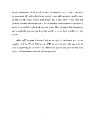 15
supply and demand. If the supply is more than demand to a certain extent, then
the microcontroller at the distribution control centre will transmit a signal to turn-
on the second lowest priority load group. But if the supply is less than the
demand, then the microcontroller at the distribution control centre will transmit a
signal to turn-off the highest priority load group. Thus the entire distribution area
gets completely disconnected from the supply to avoid total shutdown of the
system.
ATmega32 has good features of making the system developable and easy to
interface with the Wi-Fi, Wi-Max or GPRS so as to be kept informed with all
what is happening in the house. In addition the system can calculate the total
power consumed in the house for prepaid purposes.
 