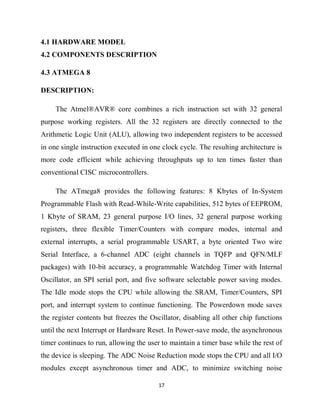 17
4.1 HARDWARE MODEL
4.2 COMPONENTS DESCRIPTION
4.3 ATMEGA 8
DESCRIPTION:
The Atmel®AVR® core combines a rich instruction set with 32 general
purpose working registers. All the 32 registers are directly connected to the
Arithmetic Logic Unit (ALU), allowing two independent registers to be accessed
in one single instruction executed in one clock cycle. The resulting architecture is
more code efficient while achieving throughputs up to ten times faster than
conventional CISC microcontrollers.
The ATmega8 provides the following features: 8 Kbytes of In-System
Programmable Flash with Read-While-Write capabilities, 512 bytes of EEPROM,
1 Kbyte of SRAM, 23 general purpose I/O lines, 32 general purpose working
registers, three flexible Timer/Counters with compare modes, internal and
external interrupts, a serial programmable USART, a byte oriented Two wire
Serial Interface, a 6-channel ADC (eight channels in TQFP and QFN/MLF
packages) with 10-bit accuracy, a programmable Watchdog Timer with Internal
Oscillator, an SPI serial port, and five software selectable power saving modes.
The Idle mode stops the CPU while allowing the SRAM, Timer/Counters, SPI
port, and interrupt system to continue functioning. The Powerdown mode saves
the register contents but freezes the Oscillator, disabling all other chip functions
until the next Interrupt or Hardware Reset. In Power-save mode, the asynchronous
timer continues to run, allowing the user to maintain a timer base while the rest of
the device is sleeping. The ADC Noise Reduction mode stops the CPU and all I/O
modules except asynchronous timer and ADC, to minimize switching noise
 