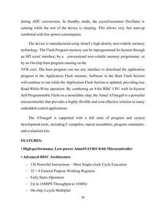 18
during ADC conversions. In Standby mode, the crystal/resonator Oscillator is
running while the rest of the device is sleeping. This allows very fast start-up
combined with low-power consumption.
The device is manufactured using Atmel’s high density non-volatile memory
technology. The Flash Program memory can be reprogrammed In-System through
an SPI serial interface, by a conventional non-volatile memory programmer, or
by an On-chip boot program running on the
AVR core. The boot program can use any interface to download the application
program in the Application Flash memory. Software in the Boot Flash Section
will continue to run while the Application Flash Section is updated, providing true
Read-While-Write operation. By combining an 8-bit RISC CPU with In-System
Self-Programmable Flash on a monolithic chip, the Atmel ATmega8 is a powerful
microcontroller that provides a highly-flexible and cost-effective solution to many
embedded control applications.
The ATmega8 is supported with a full suite of program and system
development tools, including C compilers, macro assemblers, program simulators,
and evaluation kits.
FEATURES:
• High-performance, Low-power Atmel®AVR® 8-bit Microcontroller
• Advanced RISC Architecture
– 130 Powerful Instructions – Most Single-clock Cycle Execution
– 32 × 8 General Purpose Working Registers
– Fully Static Operation
– Up to 16MIPS Throughput at 16MHz
– On-chip 2-cycle Multiplier
 