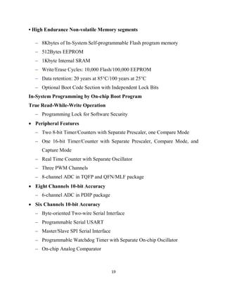 19
• High Endurance Non-volatile Memory segments
– 8Kbytes of In-System Self-programmable Flash program memory
– 512Bytes EEPROM
– 1Kbyte Internal SRAM
– Write/Erase Cycles: 10,000 Flash/100,000 EEPROM
– Data retention: 20 years at 85°C/100 years at 25°C
– Optional Boot Code Section with Independent Lock Bits
In-System Programming by On-chip Boot Program
True Read-While-Write Operation
– Programming Lock for Software Security
 Peripheral Features
– Two 8-bit Timer/Counters with Separate Prescaler, one Compare Mode
– One 16-bit Timer/Counter with Separate Prescaler, Compare Mode, and
Capture Mode
– Real Time Counter with Separate Oscillator
– Three PWM Channels
– 8-channel ADC in TQFP and QFN/MLF package
 Eight Channels 10-bit Accuracy
– 6-channel ADC in PDIP package
 Six Channels 10-bit Accuracy
– Byte-oriented Two-wire Serial Interface
– Programmable Serial USART
– Master/Slave SPI Serial Interface
– Programmable Watchdog Timer with Separate On-chip Oscillator
– On-chip Analog Comparator
 