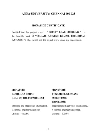 i
ANNA UNIVERSITY: CHENNAI 600 025
BONAFIDE CERTIFICATE
Certified that this project report “ SMART LOAD SHEDDING ” is
the bonafide work of V.BALAJI, S.DINESH KUMAR, R.HARIRAM,
E.VIGNESH”, who carried out the project work under my supervision .
SIGNATURE SIGNATURE
Dr.SHEILAA HARAN Dr.GABRIEL GERMANS
HEAD OF THE DEPARTMENT SUPERVISOR
PROFESSOR
Electrical and Electronics Engineering, Electrical and Electronics Engineering,
Velammal engineering college, Velammal engineering college,
Chennai – 600066. Chennai – 600066.
 