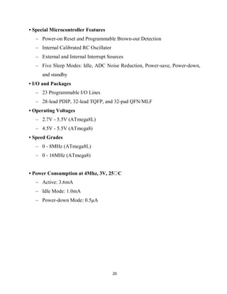 20
• Special Microcontroller Features
– Power-on Reset and Programmable Brown-out Detection
– Internal Calibrated RC Oscillator
– External and Internal Interrupt Sources
– Five Sleep Modes: Idle, ADC Noise Reduction, Power-save, Power-down,
and standby
• I/O and Packages
– 23 Programmable I/O Lines
– 28-lead PDIP, 32-lead TQFP, and 32-pad QFN/MLF
• Operating Voltages
– 2.7V - 5.5V (ATmega8L)
– 4.5V - 5.5V (ATmega8)
• Speed Grades
– 0 - 8MHz (ATmega8L)
– 0 - 16MHz (ATmega8)
• Power Consumption at 4Mhz, 3V, 25 C
– Active: 3.6mA
– Idle Mode: 1.0mA
– Power-down Mode: 0.5μA
 