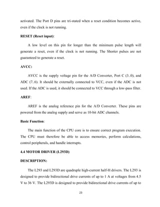 23
activated. The Port D pins are tri-stated when a reset condition becomes active,
even if the clock is not running.
RESET (Reset input):
A low level on this pin for longer than the minimum pulse length will
generate a reset, even if the clock is not running. The Shorter pulses are not
guaranteed to generate a reset.
AVCC:
AVCC is the supply voltage pin for the A/D Converter, Port C (3..0), and
ADC (7..6). It should be externally connected to VCC, even if the ADC is not
used. If the ADC is used, it should be connected to VCC through a low-pass filter.
AREF:
AREF is the analog reference pin for the A/D Converter. These pins are
powered from the analog supply and serve as 10-bit ADC channels.
Basic Function:
The main function of the CPU core is to ensure correct program execution.
The CPU must therefore be able to access memories, perform calculations,
control peripherals, and handle interrupts.
4.4 MOTOR DRIVER (L293D)
DESCRIPTION:
The L293 and L293D are quadruple high-current half-H drivers. The L293 is
designed to provide bidirectional drive currents of up to 1 A at voltages from 4.5
V to 36 V. The L293D is designed to provide bidirectional drive currents of up to
 