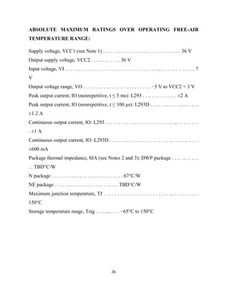 26
ABSOLUTE MAXIMUM RATINGS OVER OPERATING FREE-AIR
TEMPERATURE RANGE:
Supply voltage, VCC1 (see Note 1) . . . . . . . . . . . . . . . . . . . . . . . . . . . … . 36 V
Output supply voltage, VCC2 . . .. . . . . . . . . 36 V
Input voltage, VI . . . . . . . . . . . . . . . . . . . . . . . . . . . . . . . . . . . ... . . . . . . . . . . . . 7
V
Output voltage range, VO . . . . . . . . . . . . . . . . . . . . . . . . . .. −3 V to VCC2 + 3 V
Peak output current, IO (nonrepetitive, t ≤ 5 ms): L293 . . .. . . . . . . . . . . ±2 A
Peak output current, IO (nonrepetitive, t ≤ 100 μs): L293D . . . . . . .. . . . …… . . . .
±1.2 A
Continuous output current, IO: L293 . . . . . . . . . . . . . . . . . . . . . . . . . . ... . . . . . . . .
. ±1 A
Continuous output current, IO: L293D . . . . . . . . . . . . . . . . . . . . . . .. . . . . .. . . . .
±600 mA
Package thermal impedance, θJA (see Notes 2 and 3): DWP package . . . . .. . . . . .
. . TBD°C/W
N package . . . . . . . . . . . . . . . . . . . . . . . . . . . . 67°C/W
NE package . . . . . . . . . . . . . . . . . . . . . . . . . TBD°C/W
Maximum junction temperature, TJ . . . . . . . . . . . . . . . . . . . . . . . . ... . . . . . . . . .
150°C
Storage temperature range, Tstg . . ….... . . . −65°C to 150°C
 