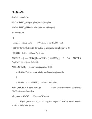 29
PROGRAM:
#include <avr/io.h>
#define PORT_ON(port,pin) port |= (1<<pin)
#define PORT_OFF(port,pin) port &= ~(1<<pin)
int main(void)
{
unsigned int adc_value; // Variable to hold ADC result
DDRB=0xff; // Set Port b for output to connect with relay driver IC
PORTB = 0x00; // Clear Portb pins
ADCSRA = (1<<ADEN) | (1<<ADPS2) | (1<<ADPS0); // Set ADCSRA
Register with division factor 32
ADMUX=0x04; //Binary equivalent of 0101
while (1) //Forever since it is in single conversion mode
{
ADCSRA |= (1<<ADSC); // Start conversion
while (ADCSRA & (1<<ADSC)); // wait until conversion completes;
ADSC=0 means Complete
adc_value = ADCW; //Store ADC result
if (adc_value < 256) // checking the output of ADC to switch off the
lowest priority load groups
 