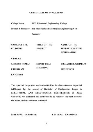 ii
CERTIFICATE OF EVALUATION
College Name : 1132 Velammal Engineering College
Branch & Semester : 105 Electrical and Electronics Engineering /VIII
Semester
NAMES OF THE
STUDENTS
TITLE OF THE
PROJECT
NAME OF THE
SUPERVISOR WITH
DESIGNATION
V.BALAJI
SMART LOAD
SHEDDING
S.DINESH KUMAR DR.GABRIEL GERMANS
R.HARIRAM PROFESSOR
E.VIGNESH
The report of the project work submitted by the above students in partial
fulfillment for the award of Bachelor of Engineering degree in
ELECTRICAL AND ELECTRONICS ENGINEERING of Anna
University was evaluated and confirmed to be report of the work done by
the above students and then evaluated.
INTERNAL EXAMINER EXTERNAL EXAMINER
 