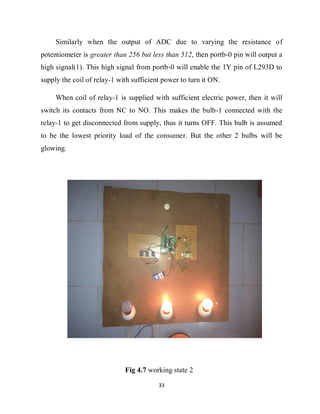 33
Similarly when the output of ADC due to varying the resistance of
potentiometer is greater than 256 but less than 512, then portb-0 pin will output a
high signal(1). This high signal from portb-0 will enable the 1Y pin of L293D to
supply the coil of relay-1 with sufficient power to turn it ON.
When coil of relay-1 is supplied with sufficient electric power, then it will
switch its contacts from NC to NO. This makes the bulb-1 connected with the
relay-1 to get disconnected from supply, thus it turns OFF. This bulb is assumed
to be the lowest priority load of the consumer. But the other 2 bulbs will be
glowing.
Fig 4.7 working state 2
 