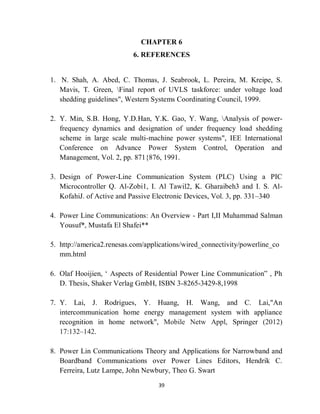 39
CHAPTER 6
6. REFERENCES
1. N. Shah, A. Abed, C. Thomas, J. Seabrook, L. Pereira, M. Kreipe, S.
Mavis, T. Green, Final report of UVLS taskforce: under voltage load
shedding guidelines", Western Systems Coordinating Council, 1999.
2. Y. Min, S.B. Hong, Y.D.Han, Y.K. Gao, Y. Wang, Analysis of power-
frequency dynamics and designation of under frequency load shedding
scheme in large scale multi-machine power systems", IEE International
Conference on Advance Power System Control, Operation and
Management, Vol. 2, pp. 871{876, 1991.
3. Design of Power-Line Communication System (PLC) Using a PIC
Microcontroller Q. Al-Zobi1, I. Al Tawil2, K. Gharaibeh3 and I. S. Al-
KofahiJ. of Active and Passive Electronic Devices, Vol. 3, pp. 331–340
4. Power Line Communications: An Overview - Part I,II Muhammad Salman
Yousuf*, Mustafa El Shafei**
5. http://america2.renesas.com/applications/wired_connectivity/powerline_co
mm.html
6. Olaf Hooijien, ‘ Aspects of Residential Power Line Communication” , Ph
D. Thesis, Shaker Verlag GmbH, ISBN 3-8265-3429-8,1998
7. Y. Lai, J. Rodrigues, Y. Huang, H. Wang, and C. Lai,"An
intercommunication home energy management system with appliance
recognition in home network", Mobile Netw Appl, Springer (2012)
17:132–142.
8. Power Lin Communications Theory and Applications for Narrowband and
Boardband Communications over Power Lines Editors, Hendrik C.
Ferreira, Lutz Lampe, John Newbury, Theo G. Swart
 