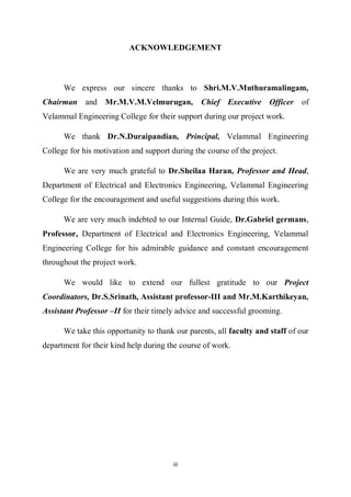 iii
ACKNOWLEDGEMENT
We express our sincere thanks to Shri.M.V.Muthuramalingam,
Chairman and Mr.M.V.M.Velmurugan, Chief Executive Officer of
Velammal Engineering College for their support during our project work.
We thank Dr.N.Duraipandian, Principal, Velammal Engineering
College for his motivation and support during the course of the project.
We are very much grateful to Dr.Sheilaa Haran, Professor and Head,
Department of Electrical and Electronics Engineering, Velammal Engineering
College for the encouragement and useful suggestions during this work.
We are very much indebted to our Internal Guide, Dr.Gabriel germans,
Professor, Department of Electrical and Electronics Engineering, Velammal
Engineering College for his admirable guidance and constant encouragement
throughout the project work.
We would like to extend our fullest gratitude to our Project
Coordinators, Dr.S.Srinath, Assistant professor-III and Mr.M.Karthikeyan,
Assistant Professor –II for their timely advice and successful grooming.
We take this opportunity to thank our parents, all faculty and staff of our
department for their kind help during the course of work.
 