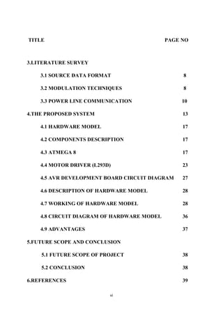 vi
TITLE PAGE NO
3.LITERATURE SURVEY
3.1 SOURCE DATA FORMAT 8
3.2 MODULATION TECHNIQUES 8
3.3 POWER LINE COMMUNICATION 10
4.THE PROPOSED SYSTEM 13
4.1 HARDWARE MODEL 17
4.2 COMPONENTS DESCRIPTION 17
4.3 ATMEGA 8 17
4.4 MOTOR DRIVER (L293D) 23
4.5 AVR DEVELOPMENT BOARD CIRCUIT DIAGRAM 27
4.6 DESCRIPTION OF HARDWARE MODEL 28
4.7 WORKING OF HARDWARE MODEL 28
4.8 CIRCUIT DIAGRAM OF HARDWARE MODEL 36
4.9 ADVANTAGES 37
5.FUTURE SCOPE AND CONCLUSION
5.1 FUTURE SCOPE OF PROJECT 38
5.2 CONCLUSION 38
6.REFERENCES 39
 