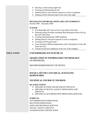 • Running a station during night time
• Cleaning and Maintaining the bar
• Dealing directly with customer requests as well as complaints.
• Helping with the financial report in the end of the night
RENAISSANCE DO BRASIL HOTELARIA (JW MARRIOTT)
October 2004 - December 2008
WAITER
• Providing high end 5 stars service to up market client base
• Working among all outlets including Main Restaurant, Room Service,
Bar and coffee shop
• Cleaning and Maintaining USPH standards
• Dealing directly with guest requests as well as complaints.
• Assisting with all guest needs
• Cross training in different departments such as Reception, Events and
Guest Services
• Trained several new employees in the way of the company.
EDUCATION UNIVERSIDADE ESTÁCIO DE SÁ
GRADUATION IN INFORMATION TECHNOLOGY
(IN PROGRESS)
SECOND SEMESTER OUT OF SEVEN
ESCOLA TÉCNICA ESTADUAL JUSCELINO
KUBITSCHEK
TECHNICAL COURSE IN TOURISM
QUALIFICATIONS
• DIPLOMA IN FOOD AND BEVERAGE SERVICES
• DIPLOMA IN TRAVEL AGENCY OPERATIONS AND
SERVICES
• DIPLOMA IN ACCOMODATION OPERATIONS SERVICES
SUBJECTS:
ACCOMMODATION OPERATIONS
RECEPTION OPERATIONS
FOOD AND BEVERAGE SERVICES
TRAVEL AGENCY SERVICES
TOURISM GUIDE CERTIFICATION
 