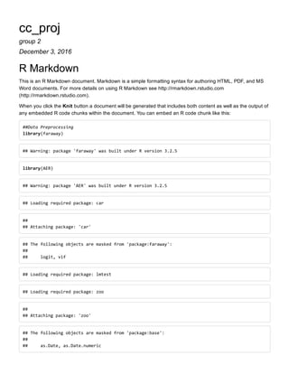cc_proj
group 2
December 3, 2016
R Markdown
This is an R Markdown document. Markdown is a simple formatting syntax for authoring HTML, PDF, and MS
Word documents. For more details on using R Markdown see http://rmarkdown.rstudio.com
(http://rmarkdown.rstudio.com).
When you click the Knit button a document will be generated that includes both content as well as the output of
any embedded R code chunks within the document. You can embed an R code chunk like this:
##Data Preprocessing 
library(faraway)
## Warning: package 'faraway' was built under R version 3.2.5
library(AER)
## Warning: package 'AER' was built under R version 3.2.5
## Loading required package: car
##  
## Attaching package: 'car'
## The following objects are masked from 'package:faraway': 
##  
##     logit, vif
## Loading required package: lmtest
## Loading required package: zoo
##  
## Attaching package: 'zoo'
## The following objects are masked from 'package:base': 
##  
##     as.Date, as.Date.numeric
 